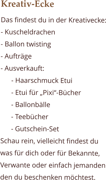 Kreativ-Ecke Das findest du in der Kreativecke: - Kuscheldrachen - Ballon twisting  - Aufträge - Ausverkauft:  - Haarschmuck Etui - Etui für „Pixi“-Bücher - Ballonbälle - Teebücher - Gutschein-Set Schau rein, vielleicht findest du was für dich oder für Bekannte, Verwante oder einfach jemanden den du beschenken möchtest.